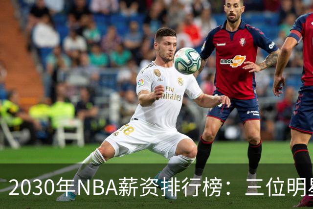 2030年NBA薪资排行榜：三位明星球员高居榜首